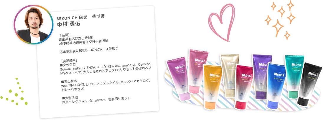 BERONICA店長　スタイリスト　中村 勇佑　【経歴】青山某有名サロンにて6年のサロン経験を積み、26歳で引き抜きにて新店舗を任される。新たなステージアップを求めてBERONICAへ、現在店長。　【実績】■女性誌　Scawaii, nut`s, BLENDA, JELLY, 姉ageha, ageha, JJ, Camcan,MYベストヘア, 大人の愛されヘアカタログ, ゆるふわ愛されヘア　■メンズ誌　fine, FINEBOYS, LEON, ボウズスタイル, メンズヘアカタログ, おしゃれボウズ　■イベント　東京コレクション, GirlsAward,  美容師サミット
