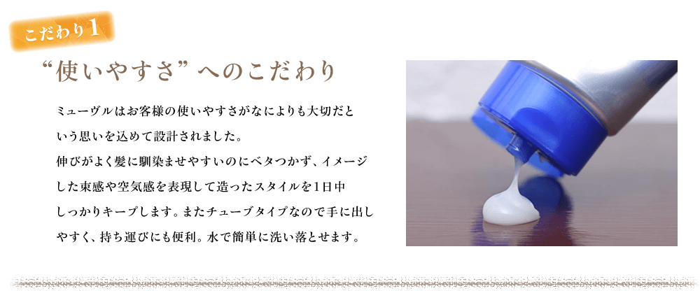 こだわり1　“使いやすさ”へのこだわり　ミューヴルはお客様の使いやすさがなによりも大切だという思いを込めて設計されました。 伸びがよく髪に馴染ませやすいのにベタつかず、イメージした束感や空気感を表現して造ったスタイルを１日中しっかりキープします。またチューブタイプなので手に出しやすく、持ち運びにも便利。水で簡単に洗い落とせます。 