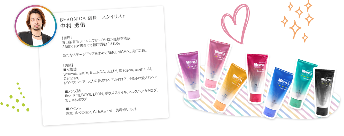 BERONICA店長　スタイリスト　中村 勇佑　【経歴】青山某有名サロンにて6年のサロン経験を積み、26歳で引き抜きにて新店舗を任される。新たなステージアップを求めてBERONICAへ、現在店長。　【実績】■女性誌　Scawaii, nut`s, BLENDA, JELLY, 姉ageha, ageha, JJ, Camcan,MYベストヘア, 大人の愛されヘアカタログ, ゆるふわ愛されヘア　■メンズ誌　fine, FINEBOYS, LEON, ボウズスタイル, メンズヘアカタログ, おしゃれボウズ　■イベント　東京コレクション, GirlsAward,  美容師サミット